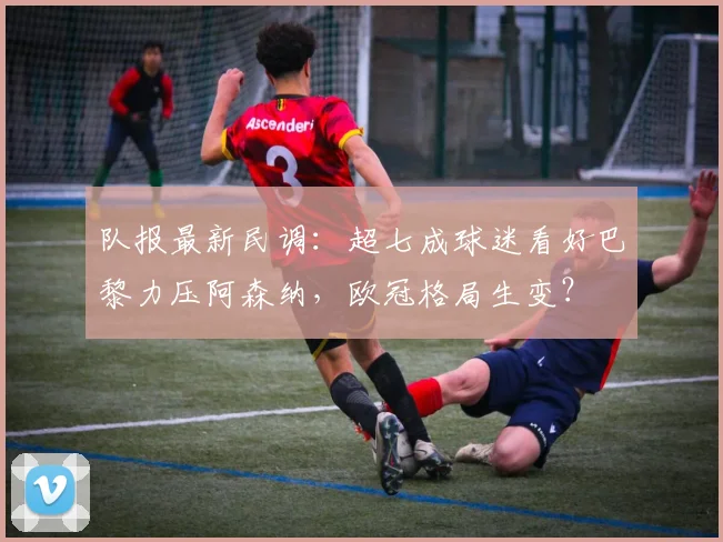 队报最新民调:超七成球迷看好巴黎力压阿森纳,欧冠格局生变?