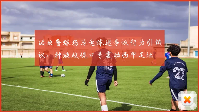 诺坎普球场马竞球迷争议行为引热议,种族歧视口号震动西甲足坛