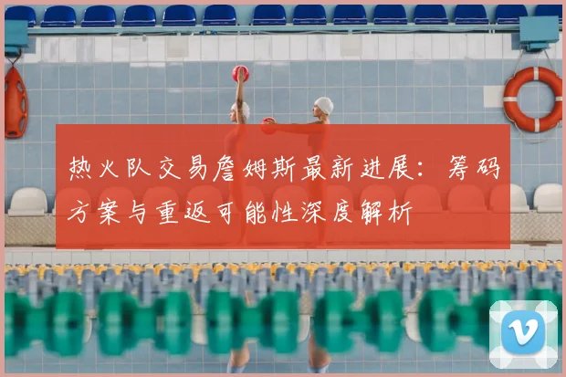 热火队交易詹姆斯最新进展：筹码方案与重返可能性深度解析